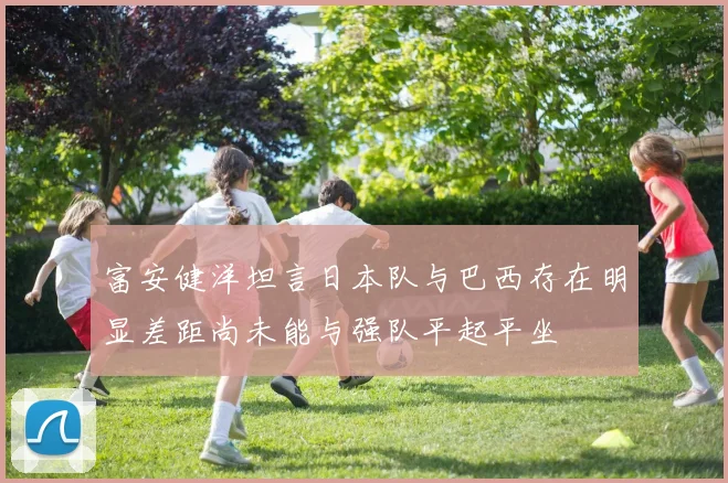 富安健洋坦言日本队与巴西存在明显差距尚未能与强队平起平坐