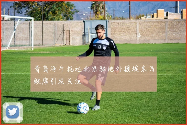 青岛海牛抵达北京驻地外援埃朱马缺席引发关注