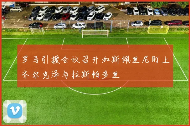 罗马引援会议召开加斯佩里尼盯上齐尔克泽与拉斯帕多里