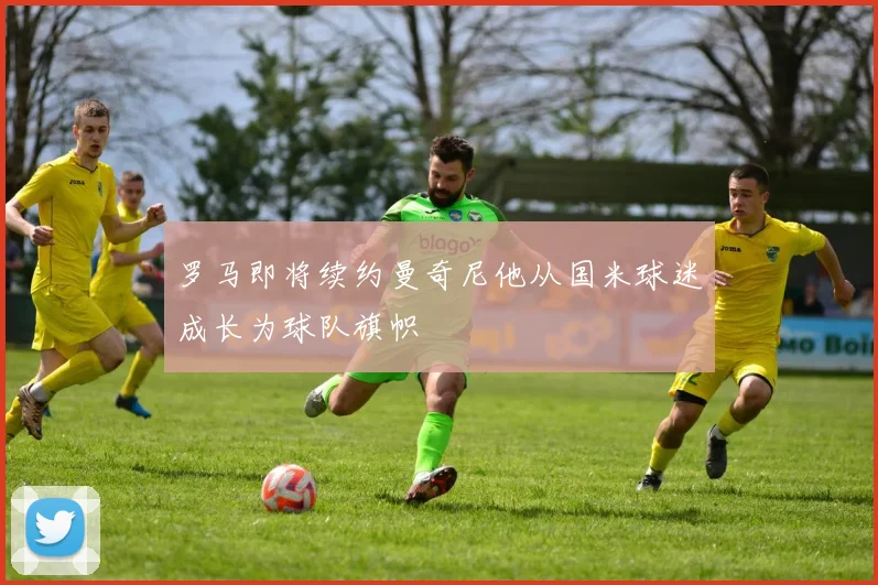 罗马即将续约曼奇尼他从国米球迷成长为球队旗帜