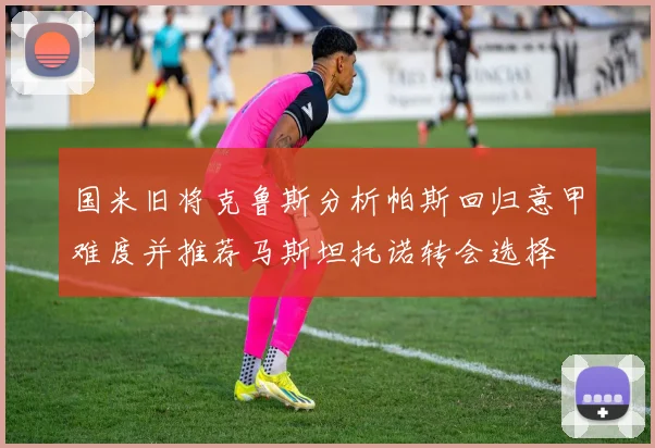 国米旧将克鲁斯分析帕斯回归意甲难度并推荐马斯坦托诺转会选择