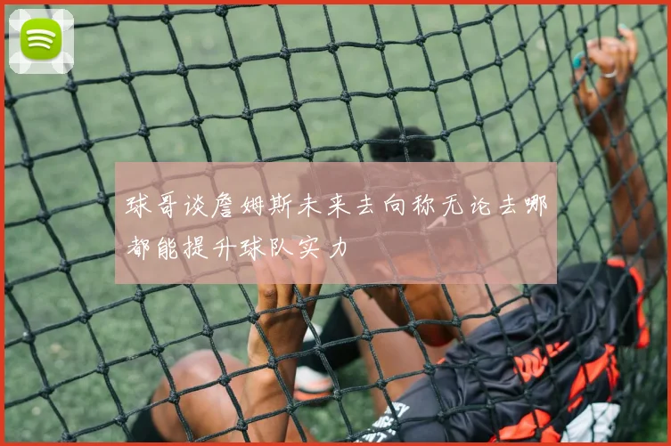 球哥谈詹姆斯未来去向称无论去哪都能提升球队实力