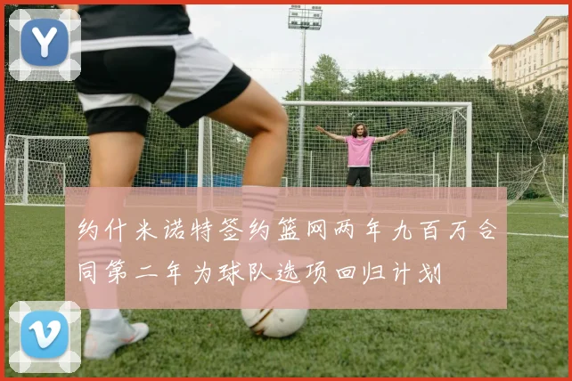 约什米诺特签约篮网两年九百万合同第二年为球队选项回归计划