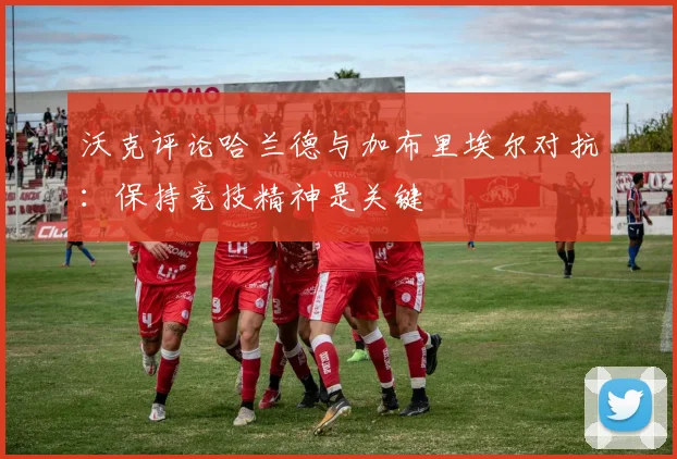 沃克评论哈兰德与加布里埃尔对抗：保持竞技精神是关键