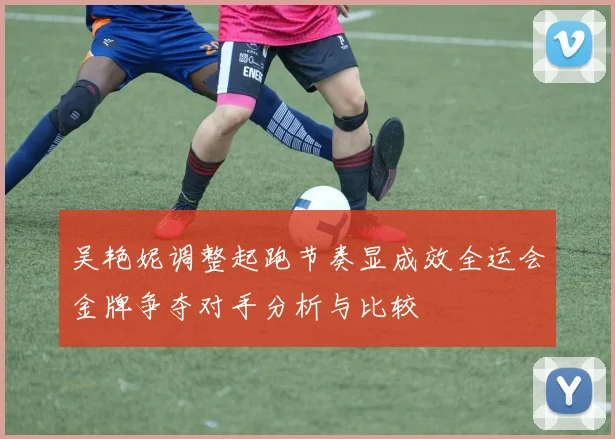 吴艳妮调整起跑节奏显成效全运会金牌争夺对手分析与比较