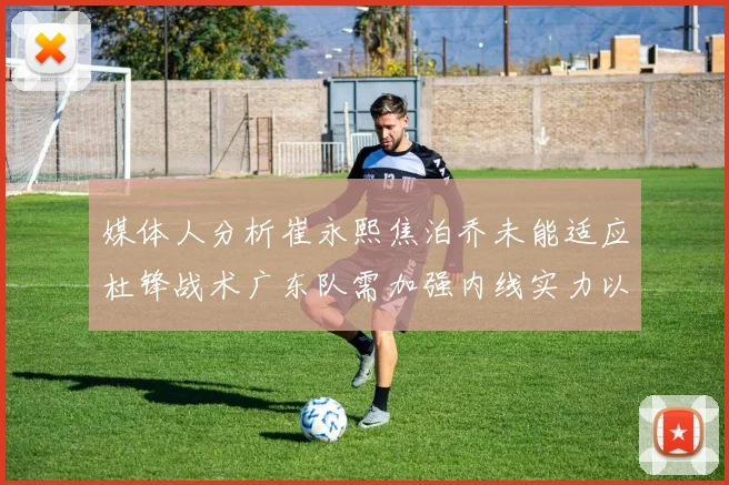 媒体人分析崔永熙焦泊乔未能适应杜锋战术广东队需加强内线实力以提升竞争力