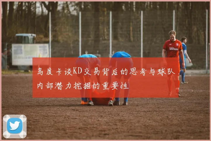 乌度卡谈KD交易背后的思考与球队内部潜力挖掘的重要性