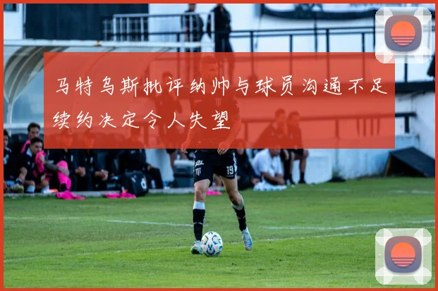 马特乌斯批评纳帅与球员沟通不足续约决定令人失望