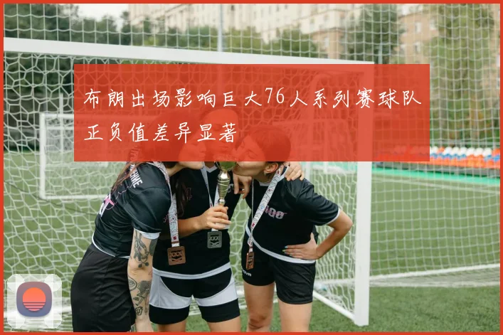 布朗出场影响巨大76人系列赛球队正负值差异显著