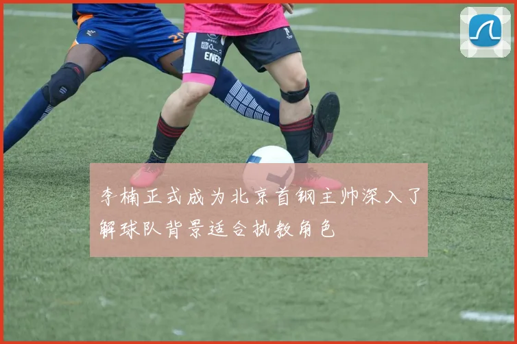 李楠正式成为北京首钢主帅深入了解球队背景适合执教角色