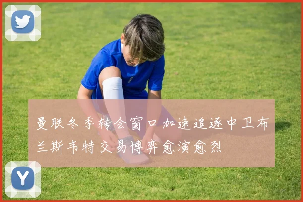曼联冬季转会窗口加速追逐中卫布兰斯韦特交易博弈愈演愈烈
