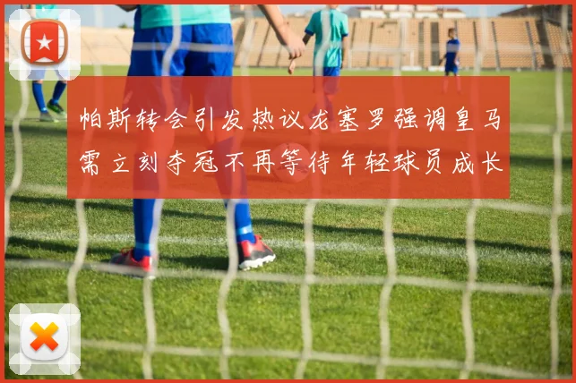 帕斯转会引发热议龙塞罗强调皇马需立刻夺冠不再等待年轻球员成长
