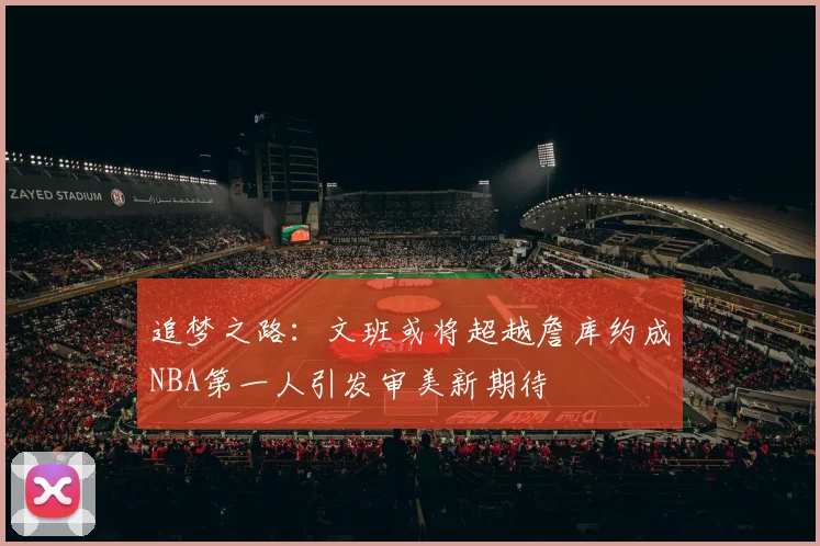 追梦之路：文班或将超越詹库约成NBA第一人引发审美新期待