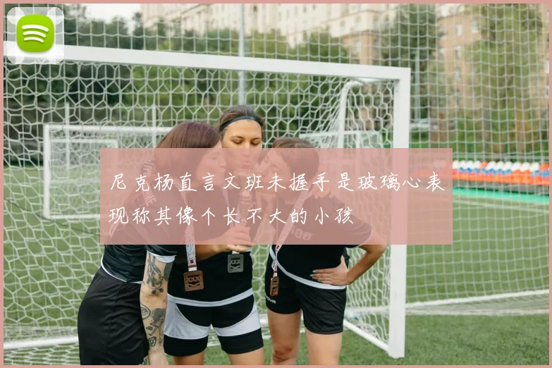 尼克杨直言文班未握手是玻璃心表现称其像个长不大的小孩
