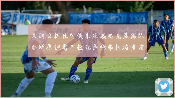 文胖分析独行侠未来战略克莱离队非所愿但需年轻化围绕弗拉格重建