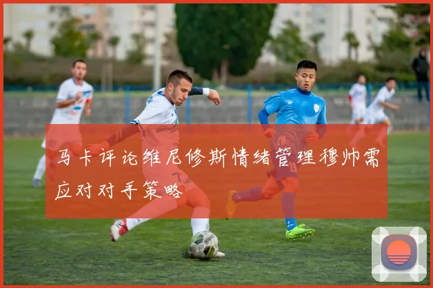 马卡评论维尼修斯情绪管理穆帅需应对对手策略