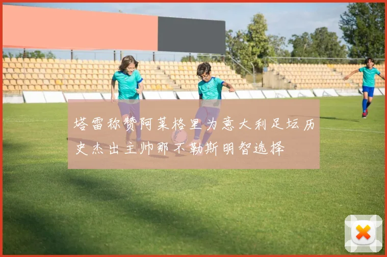 塔雷称赞阿莱格里为意大利足坛历史杰出主帅那不勒斯明智选择
