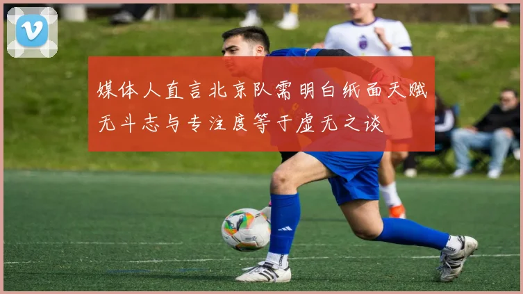 媒体人直言北京队需明白纸面天赋无斗志与专注度等于虚无之谈