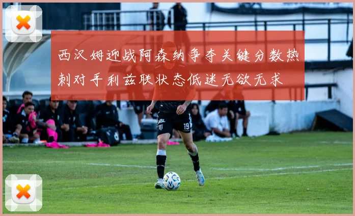 西汉姆迎战阿森纳争夺关键分数热刺对手利兹联状态低迷无欲无求
