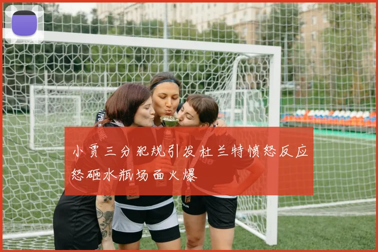 小贾三分犯规引发杜兰特愤怒反应怒砸水瓶场面火爆