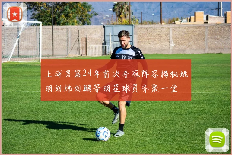 上海男篮24年首次夺冠阵容揭秘姚明刘炜刘鹏等明星球员齐聚一堂