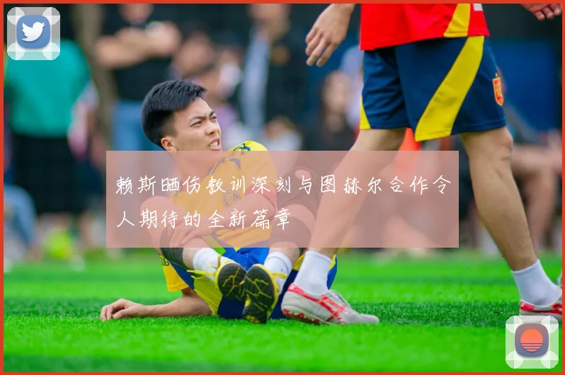 赖斯晒伤教训深刻与图赫尔合作令人期待的全新篇章