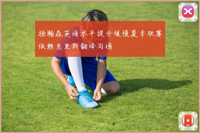 杨瀚森英语水平提升缓慢夏季联赛依赖克里斯翻译沟通