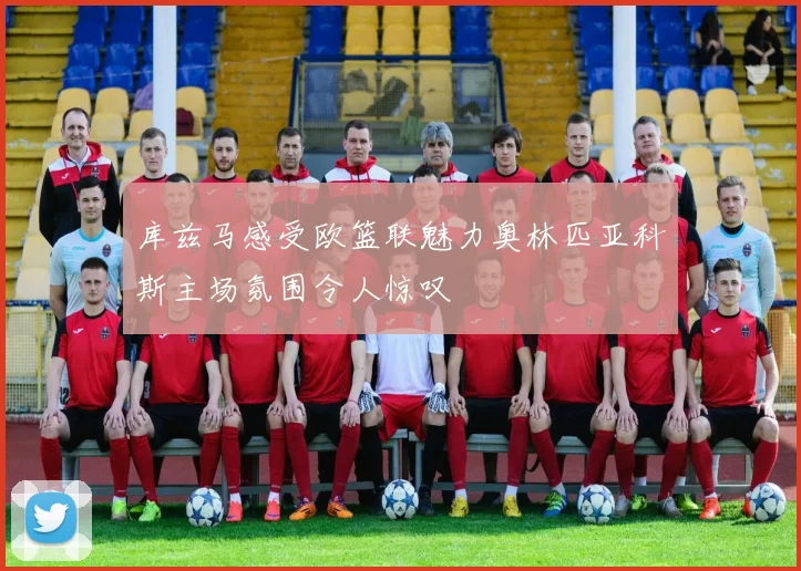 库兹马感受欧篮联魅力奥林匹亚科斯主场氛围令人惊叹