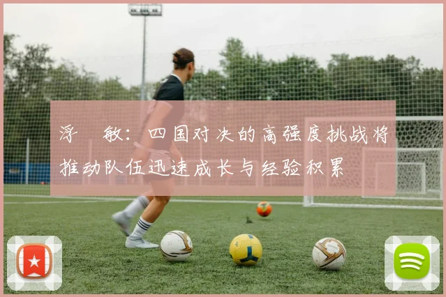 浮嶋敏：四国对决的高强度挑战将推动队伍迅速成长与经验积累