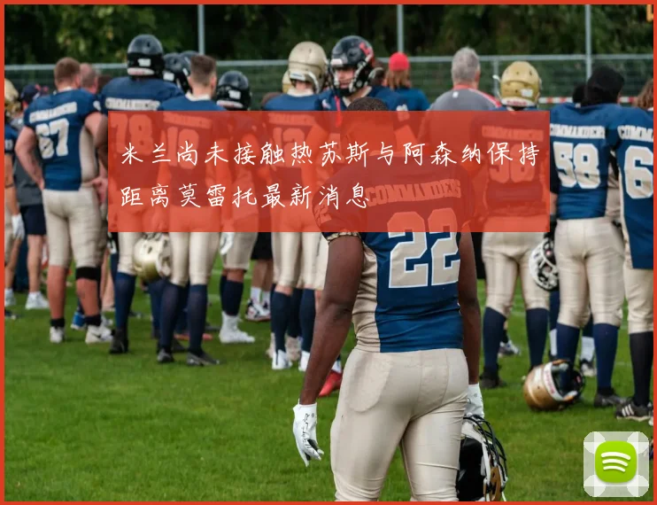 米兰尚未接触热苏斯与阿森纳保持距离莫雷托最新消息