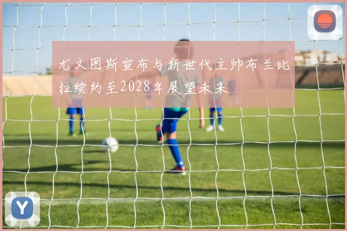 尤文图斯宣布与新世代主帅布兰比拉续约至2028年展望未来
