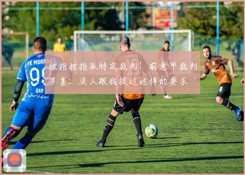 被指控指派特定裁判！前意甲裁判罗基：没人跟我提过这样的要求
